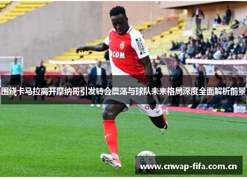 围绕卡马拉离开摩纳哥引发转会震荡与球队未来格局深度全面解析前景 围绕卡马拉离开摩纳哥引发转会震荡与球队未来格局深度全面解析前景
