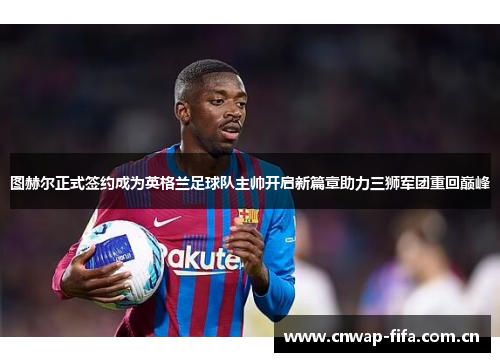 图赫尔正式签约成为英格兰足球队主帅开启新篇章助力三狮军团重回巅峰 图赫尔正式签约成为英格兰足球队主帅开启新篇章助力三狮军团重回巅峰